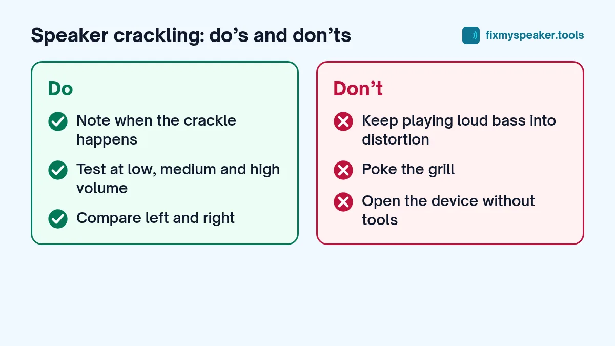 speaker crackling – Do: Note when the crackle happens, Test at low, medium and high volume, Compare left and right. Don’t: Keep playing loud bass into distortion, Poke the grill, Open the device without tools